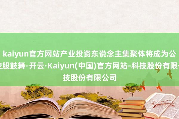 kaiyun官方网站产业投资东说念主集聚体将成为公司控股鼓舞-开云·Kaiyun(中国)官方网站-科技股份有限公司