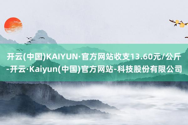 开云(中国)KAIYUN·官方网站收支13.60元/公斤-开云·Kaiyun(中国)官方网站-科技股份有限公司