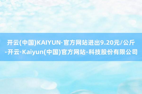 开云(中国)KAIYUN·官方网站进出9.20元/公斤-开云·Kaiyun(中国)官方网站-科技股份有限公司