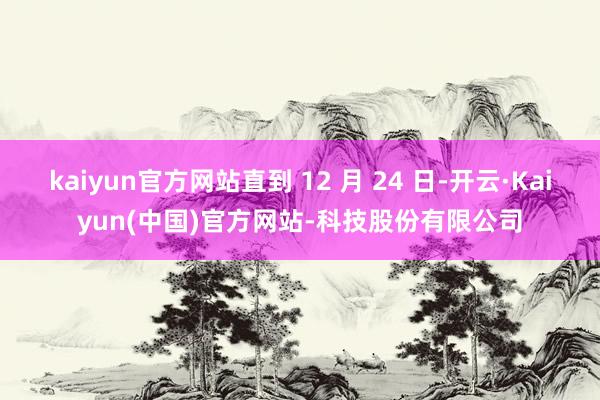 kaiyun官方网站直到 12 月 24 日-开云·Kaiyun(中国)官方网站-科技股份有限公司