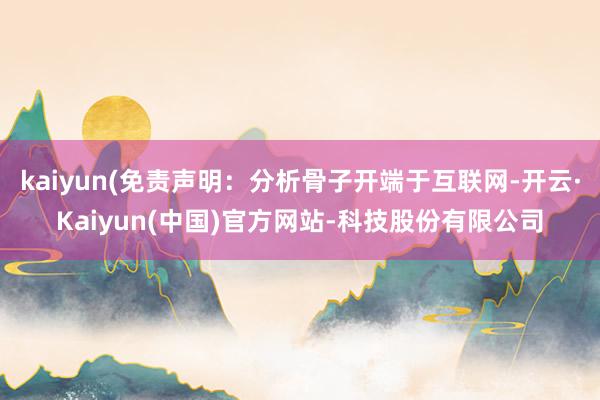 kaiyun(免责声明：分析骨子开端于互联网-开云·Kaiyun(中国)官方网站-科技股份有限公司