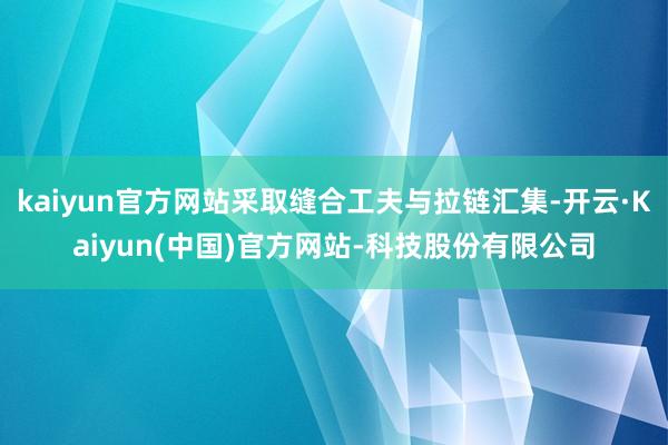 kaiyun官方网站采取缝合工夫与拉链汇集-开云·Kaiyun(中国)官方网站-科技股份有限公司