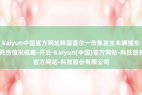 kaiyun中国官方网站韩国首尔一市集发生车辆撞东谈主事件 死伤情况概略-开云·Kaiyun(中国)官方网站-科技股份有限公司