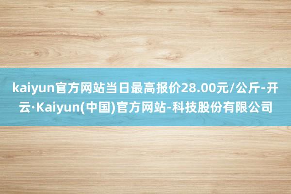 kaiyun官方网站当日最高报价28.00元/公斤-开云·Kaiyun(中国)官方网站-科技股份有限公司