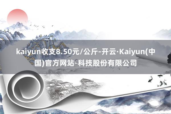 kaiyun收支8.50元/公斤-开云·Kaiyun(中国)官方网站-科技股份有限公司