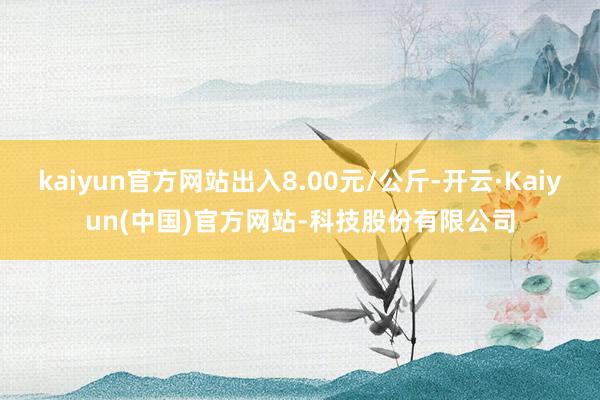 kaiyun官方网站出入8.00元/公斤-开云·Kaiyun(中国)官方网站-科技股份有限公司