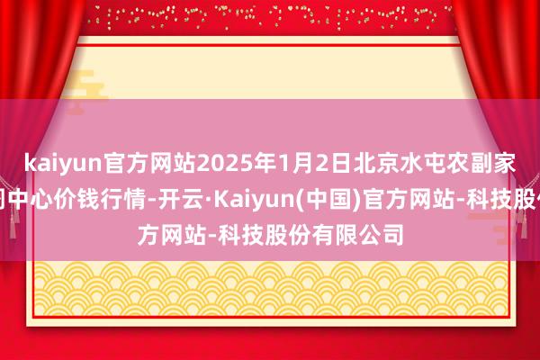kaiyun官方网站2025年1月2日北京水屯农副家具批发阛阓中心价钱行情-开云·Kaiyun(中国)官方网站-科技股份有限公司