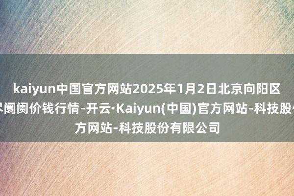 kaiyun中国官方网站2025年1月2日北京向阳区大洋路详尽阛阓价钱行情-开云·Kaiyun(中国)官方网站-科技股份有限公司