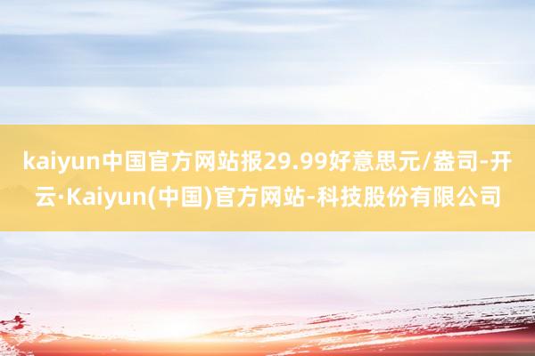 kaiyun中国官方网站报29.99好意思元/盎司-开云·Kaiyun(中国)官方网站-科技股份有限公司