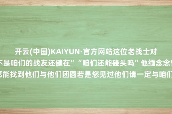 开云(中国)KAIYUN·官方网站这位老战士对一件事牢记心骨——“是不是咱们的战友还健在”“咱们还能碰头吗”他缅念念曾并肩搏斗的老战友但愿能找到他们与他们团圆若是您见过他们请一定与咱们关系最可儿的东说念主！咱们一定要找到你致意！ 发布于：北京市-开云·Kaiyun(中国)官方网站-科技股份有限公司