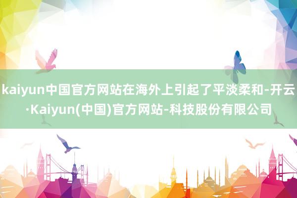 kaiyun中国官方网站在海外上引起了平淡柔和-开云·Kaiyun(中国)官方网站-科技股份有限公司