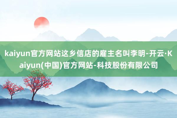 kaiyun官方网站这乡信店的雇主名叫李明-开云·Kaiyun(中国)官方网站-科技股份有限公司
