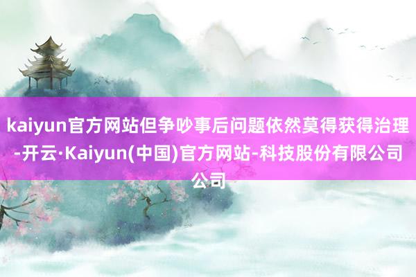 kaiyun官方网站但争吵事后问题依然莫得获得治理-开云·Kaiyun(中国)官方网站-科技股份有限公司