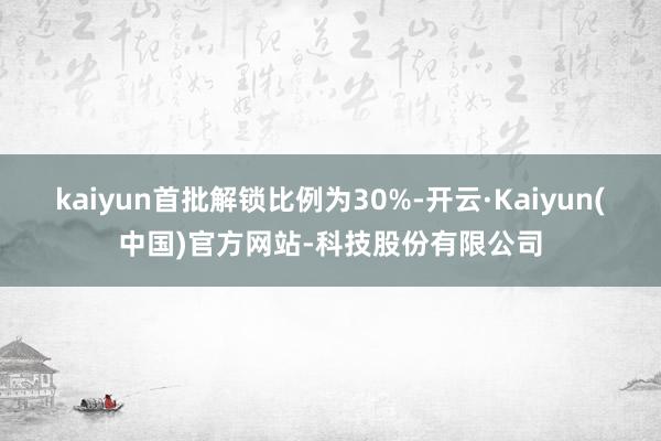 kaiyun首批解锁比例为30%-开云·Kaiyun(中国)官方网站-科技股份有限公司