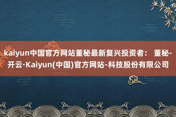 kaiyun中国官方网站董秘最新复兴投资者： 董秘-开云·Kaiyun(中国)官方网站-科技股份有限公司