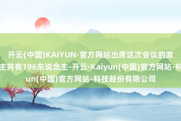 开云(中国)KAIYUN·官方网站出席这次会议的激动和代理东说念主共有196东说念主-开云·Kaiyun(中国)官方网站-科技股份有限公司