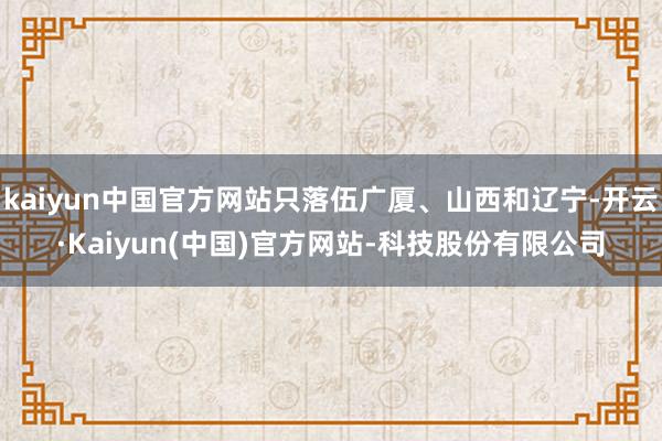 kaiyun中国官方网站只落伍广厦、山西和辽宁-开云·Kaiyun(中国)官方网站-科技股份有限公司