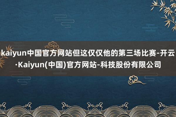 kaiyun中国官方网站但这仅仅他的第三场比赛-开云·Kaiyun(中国)官方网站-科技股份有限公司