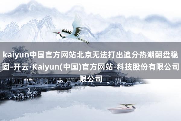kaiyun中国官方网站北京无法打出追分热潮翻盘稳固-开云·Kaiyun(中国)官方网站-科技股份有限公司