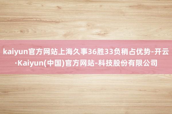 kaiyun官方网站上海久事36胜33负稍占优势-开云·Kaiyun(中国)官方网站-科技股份有限公司