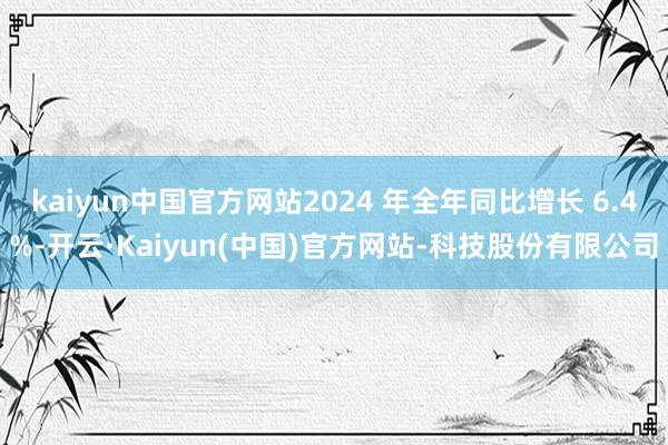 kaiyun中国官方网站2024 年全年同比增长 6.4%-开云·Kaiyun(中国)官方网站-科技股份有限公司