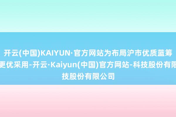 开云(中国)KAIYUN·官方网站为布局沪市优质蓝筹提供更优采用-开云·Kaiyun(中国)官方网站-科技股份有限公司