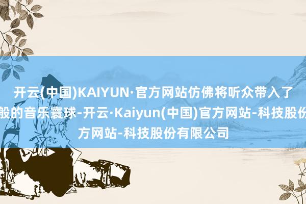 开云(中国)KAIYUN·官方网站仿佛将听众带入了一个梦境般的音乐寰球-开云·Kaiyun(中国)官方网站-科技股份有限公司