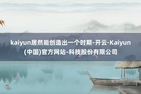 kaiyun居然能创造出一个时期-开云·Kaiyun(中国)官方网站-科技股份有限公司