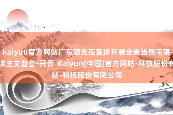 kaiyun官方网站广东领先在寰球开展全省当然屯落历史东谈主文普查-开云·Kaiyun(中国)官方网站-科技股份有限公司