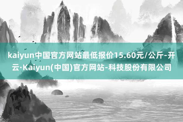 kaiyun中国官方网站最低报价15.60元/公斤-开云·Kaiyun(中国)官方网站-科技股份有限公司