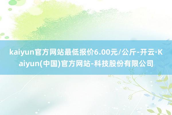 kaiyun官方网站最低报价6.00元/公斤-开云·Kaiyun(中国)官方网站-科技股份有限公司