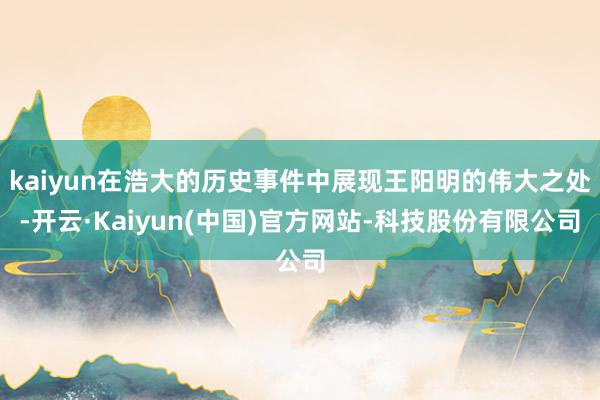 kaiyun在浩大的历史事件中展现王阳明的伟大之处-开云·Kaiyun(中国)官方网站-科技股份有限公司