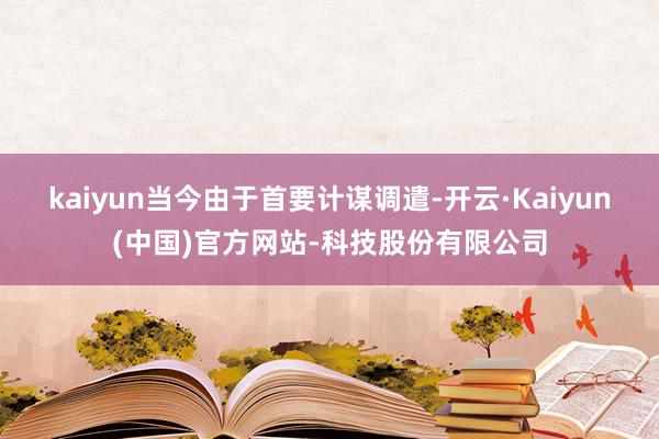 kaiyun当今由于首要计谋调遣-开云·Kaiyun(中国)官方网站-科技股份有限公司