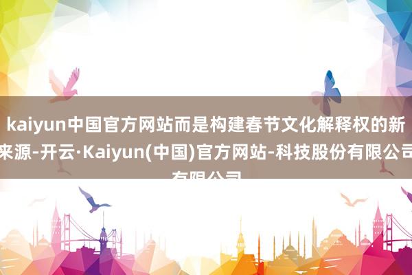 kaiyun中国官方网站而是构建春节文化解释权的新来源-开云·Kaiyun(中国)官方网站-科技股份有限公司
