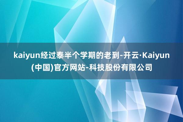 kaiyun经过泰半个学期的老到-开云·Kaiyun(中国)官方网站-科技股份有限公司