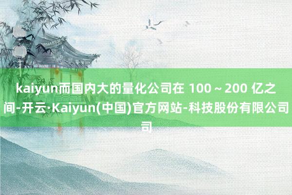 kaiyun而国内大的量化公司在 100～200 亿之间-开云·Kaiyun(中国)官方网站-科技股份有限公司