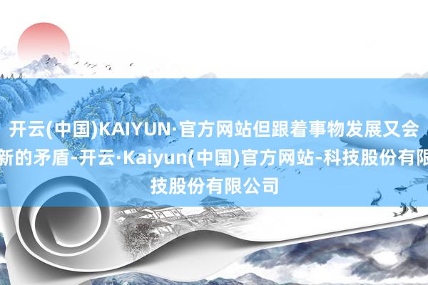开云(中国)KAIYUN·官方网站但跟着事物发展又会产生新的矛盾-开云·Kaiyun(中国)官方网站-科技股份有限公司