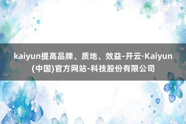 kaiyun提高品牌、质地、效益-开云·Kaiyun(中国)官方网站-科技股份有限公司