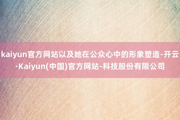 kaiyun官方网站以及她在公众心中的形象塑造-开云·Kaiyun(中国)官方网站-科技股份有限公司