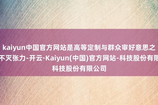 kaiyun中国官方网站是高等定制与群众审好意思之间的不灭张力-开云·Kaiyun(中国)官方网站-科技股份有限公司