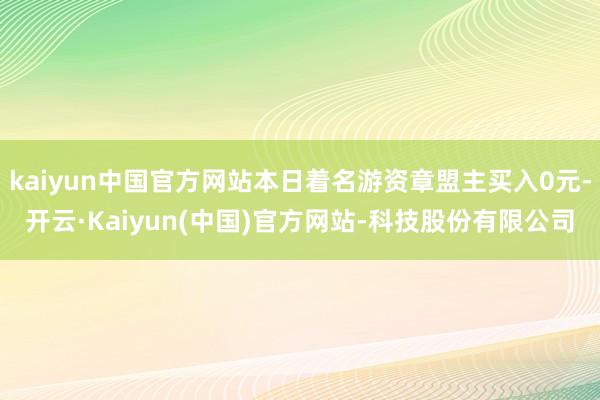 kaiyun中国官方网站本日着名游资章盟主买入0元-开云·Kaiyun(中国)官方网站-科技股份有限公司