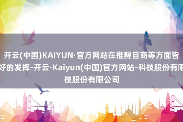 开云(中国)KAIYUN·官方网站在推醒目商等方面皆有很好的发挥-开云·Kaiyun(中国)官方网站-科技股份有限公司
