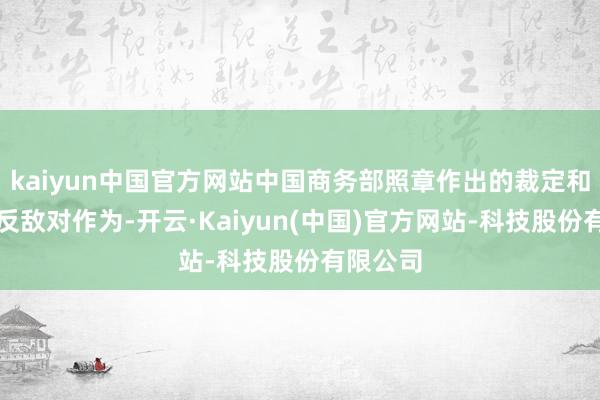 kaiyun中国官方网站中国商务部照章作出的裁定和接受的反敌对作为-开云·Kaiyun(中国)官方网站-科技股份有限公司