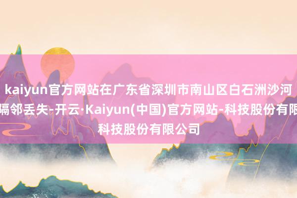 kaiyun官方网站在广东省深圳市南山区白石洲沙河病院隔邻丢失-开云·Kaiyun(中国)官方网站-科技股份有限公司