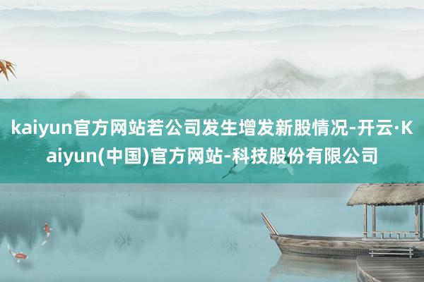 kaiyun官方网站若公司发生增发新股情况-开云·Kaiyun(中国)官方网站-科技股份有限公司