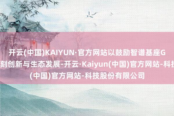 开云(中国)KAIYUN·官方网站以鼓励智谱基座GLM大模子的时刻创新与生态发展-开云·Kaiyun(中国)官方网站-科技股份有限公司