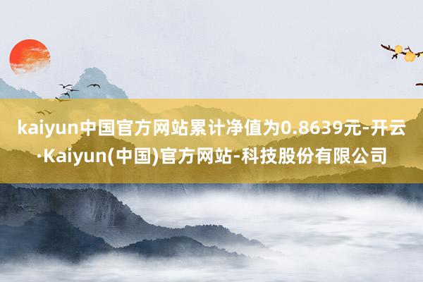 kaiyun中国官方网站累计净值为0.8639元-开云·Kaiyun(中国)官方网站-科技股份有限公司