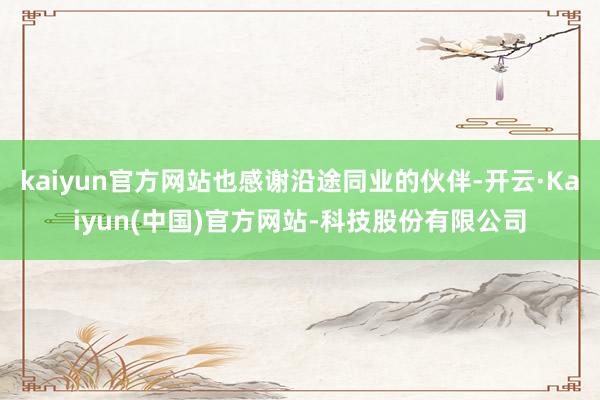 kaiyun官方网站也感谢沿途同业的伙伴-开云·Kaiyun(中国)官方网站-科技股份有限公司