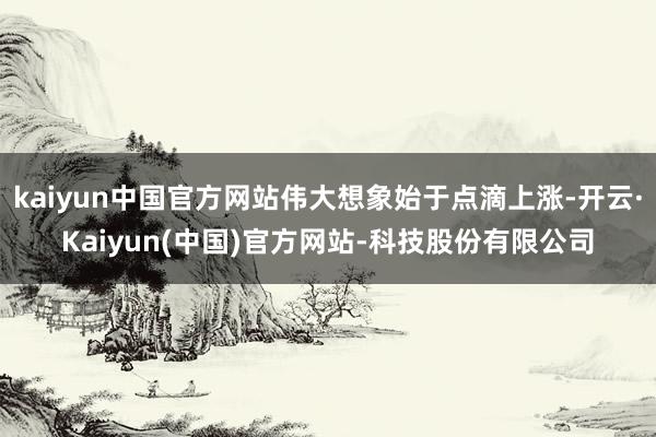 kaiyun中国官方网站伟大想象始于点滴上涨-开云·Kaiyun(中国)官方网站-科技股份有限公司