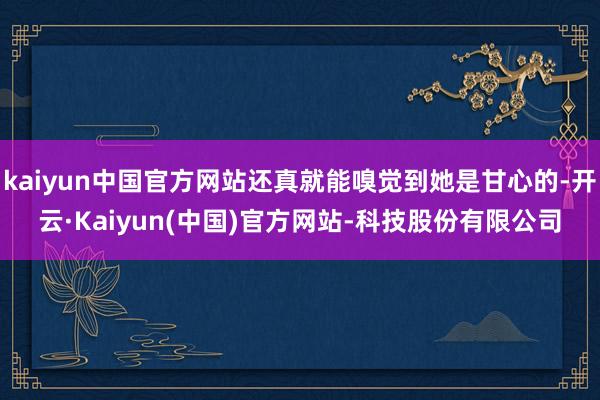kaiyun中国官方网站还真就能嗅觉到她是甘心的-开云·Kaiyun(中国)官方网站-科技股份有限公司
